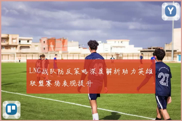 LNG战队防反策略深度解析助力英雄联盟赛场表现提升