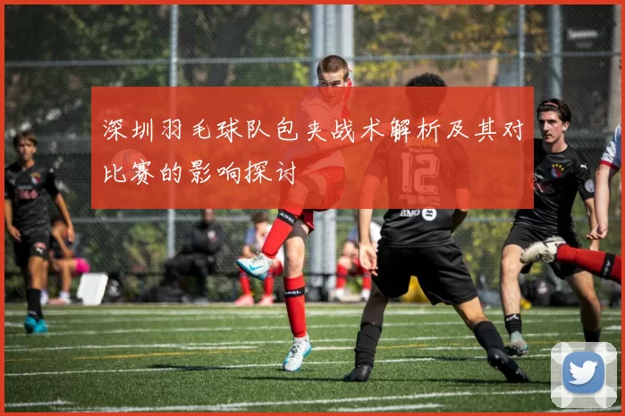 深圳羽毛球队包夹战术解析及其对比赛的影响探讨