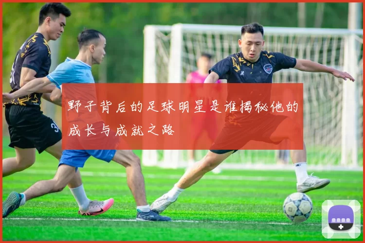 野子背后的足球明星是谁揭秘他的成长与成就之路