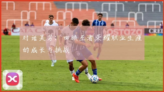 对话吴芳：回顾王者荣耀职业生涯的成长与挑战