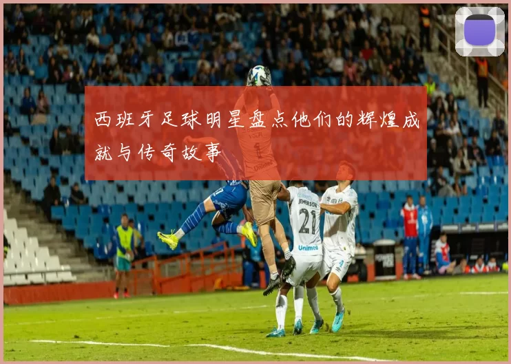 西班牙足球明星盘点他们的辉煌成就与传奇故事