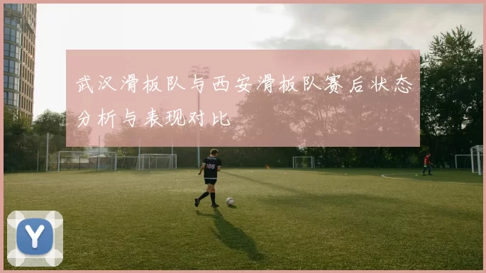 武汉滑板队与西安滑板队赛后状态分析与表现对比