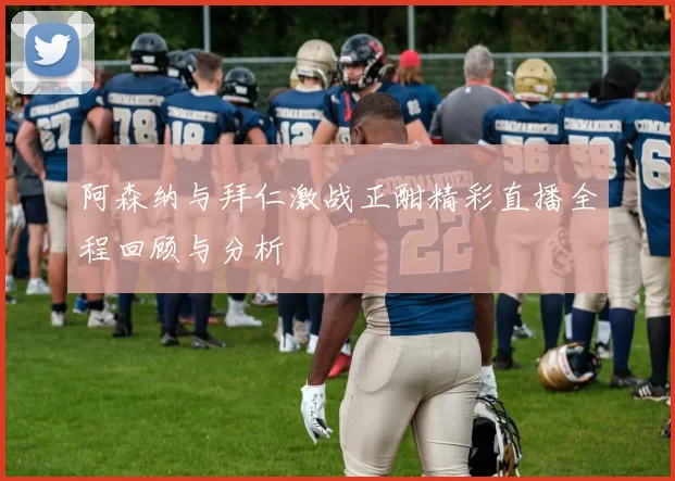 阿森纳与拜仁激战正酣精彩直播全程回顾与分析
