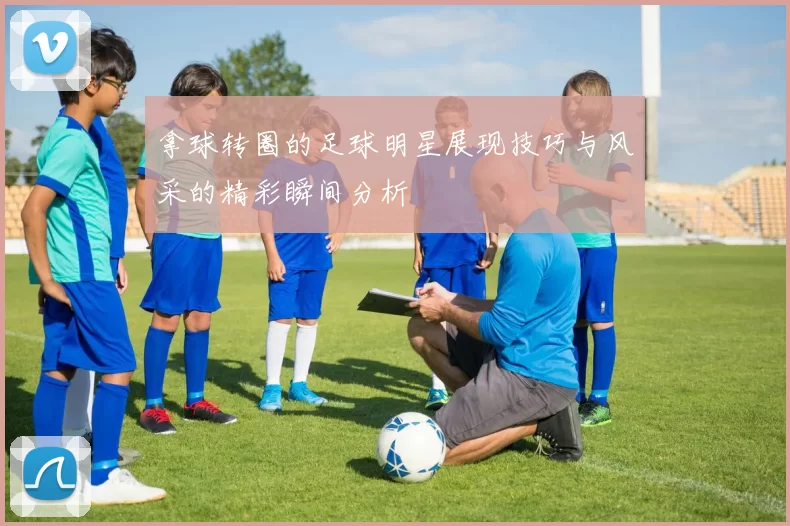 拿球转圈的足球明星展现技巧与风采的精彩瞬间分析