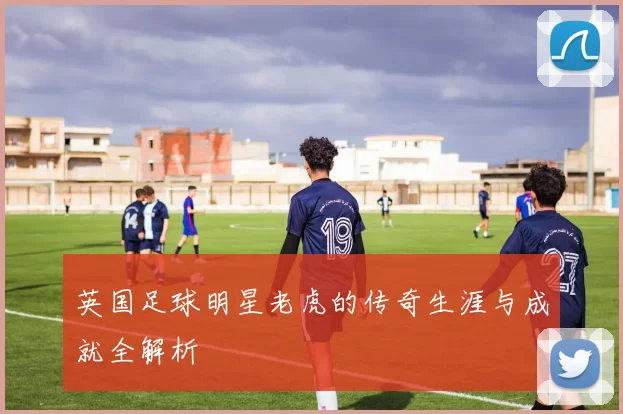 英国足球明星老虎的传奇生涯与成就全解析