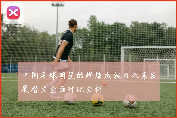 中国足球明星的辉煌成就与未来发展潜力全面对比分析