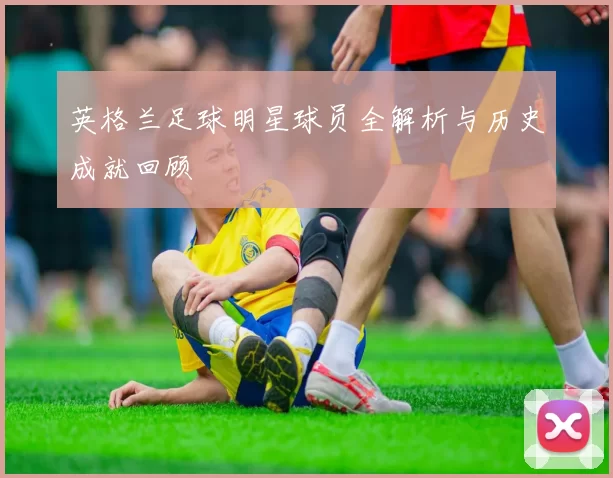 英格兰足球明星球员全解析与历史成就回顾