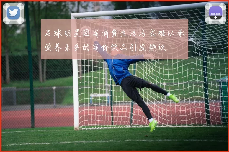 足球明星因高消费生活方式难以承受养乐多的高价饮品引发热议