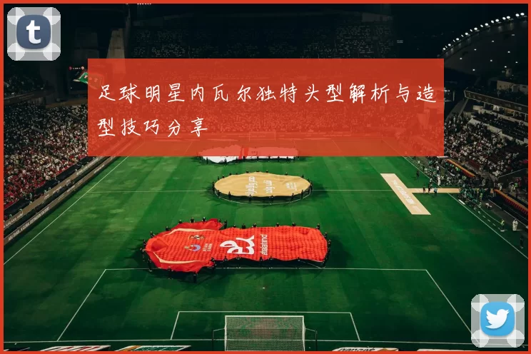 足球明星内瓦尔独特头型解析与造型技巧分享