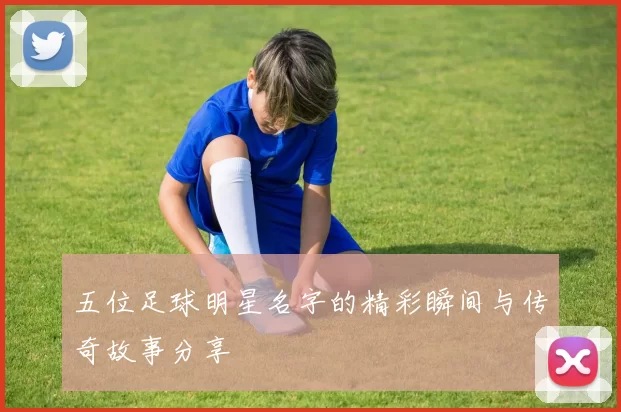 五位足球明星名字的精彩瞬间与传奇故事分享