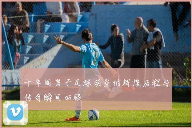 十年间男子足球明星的辉煌历程与传奇瞬间回顾
