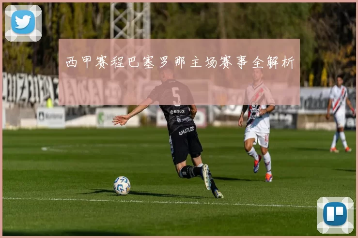 西甲赛程巴塞罗那主场赛事全解析