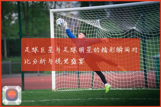 足球巨星与足球明星的精彩瞬间对比分析与视觉盛宴
