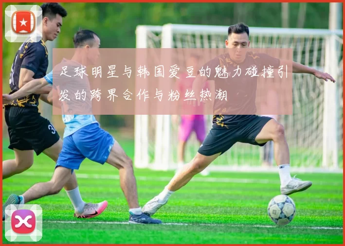 足球明星与韩国爱豆的魅力碰撞引发的跨界合作与粉丝热潮