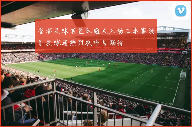 香港足球明星队盛大入场三水赛场引发球迷热烈欢呼与期待