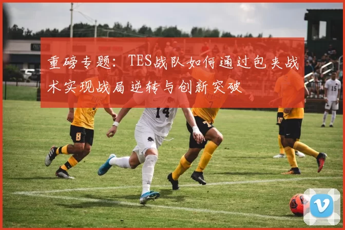 重磅专题：TES战队如何通过包夹战术实现战局逆转与创新突破
