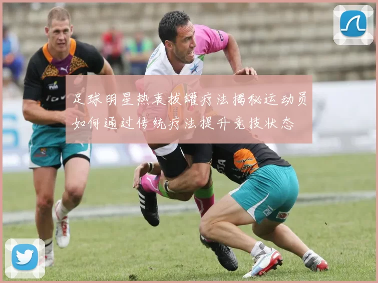 足球明星热衷拔罐疗法揭秘运动员如何通过传统疗法提升竞技状态