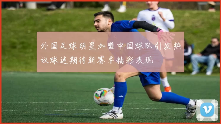 外国足球明星加盟中国球队引发热议球迷期待新赛季精彩表现