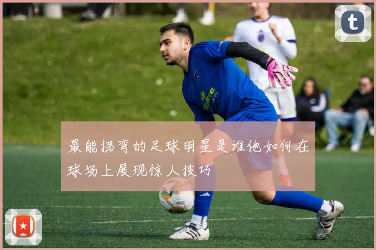 最能拐弯的足球明星是谁他如何在球场上展现惊人技巧