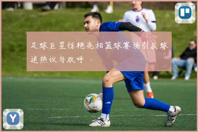 足球巨星惊艳亮相篮球赛场引发球迷热议与欢呼