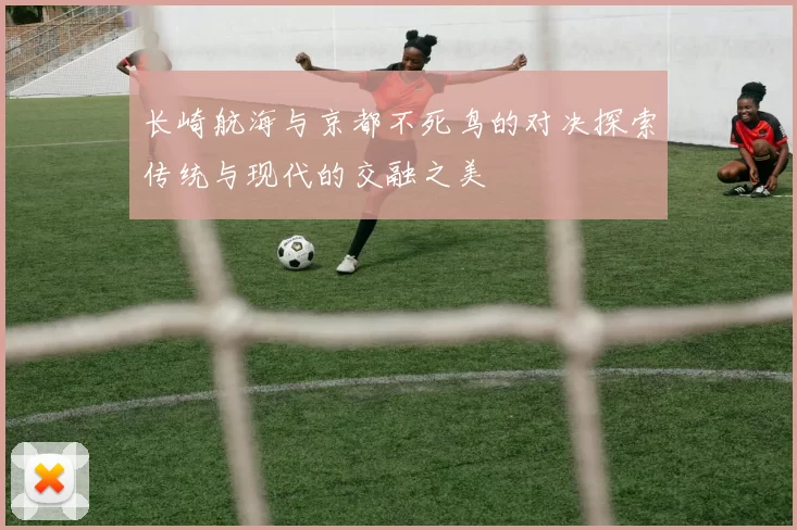 长崎航海与京都不死鸟的对决探索传统与现代的交融之美
