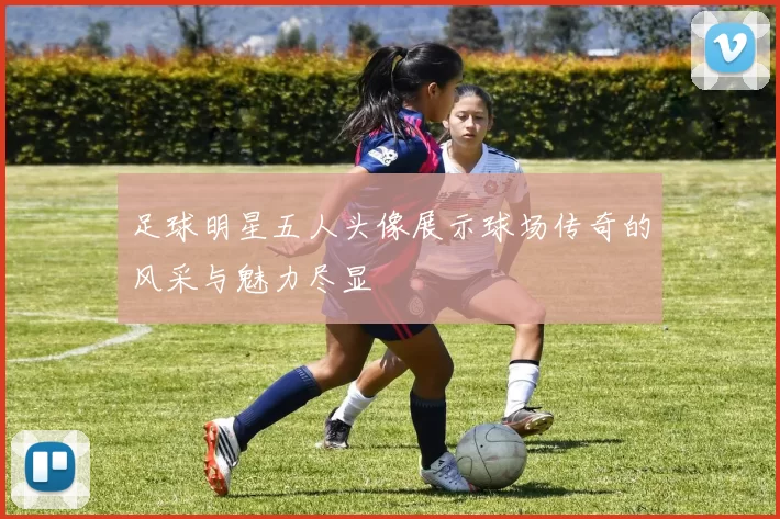 足球明星五人头像展示球场传奇的风采与魅力尽显