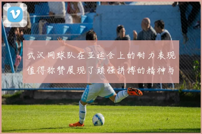 武汉网球队在亚运会上的耐力表现值得称赞展现了顽强拼搏的精神与团队合作的力量