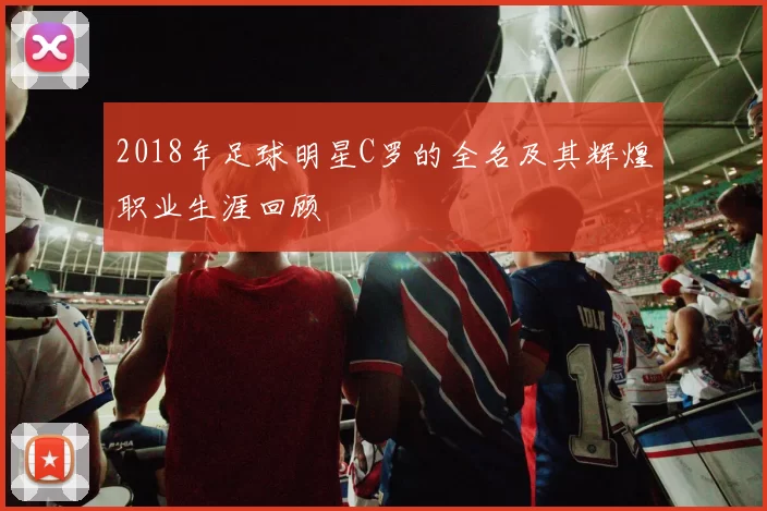 2018年足球明星C罗的全名及其辉煌职业生涯回顾