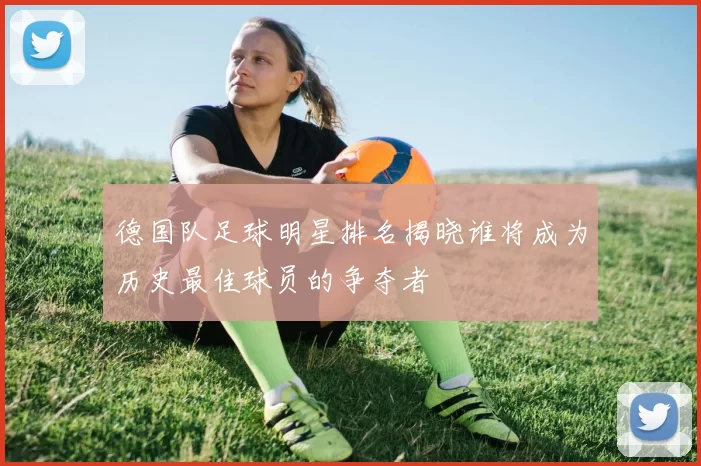 德国队足球明星排名揭晓谁将成为历史最佳球员的争夺者