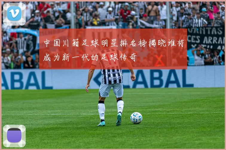中国川籍足球明星排名榜揭晓谁将成为新一代的足球传奇