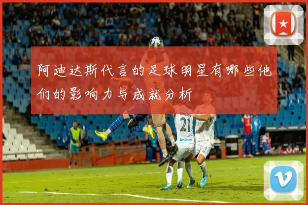 阿迪达斯代言的足球明星有哪些他们的影响力与成就分析