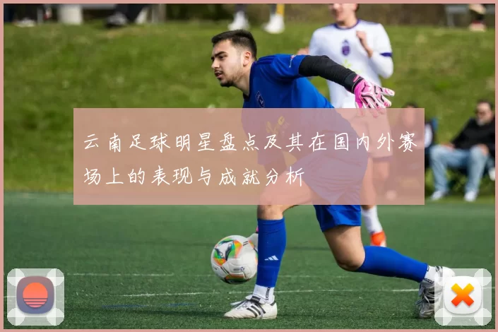 云南足球明星盘点及其在国内外赛场上的表现与成就分析