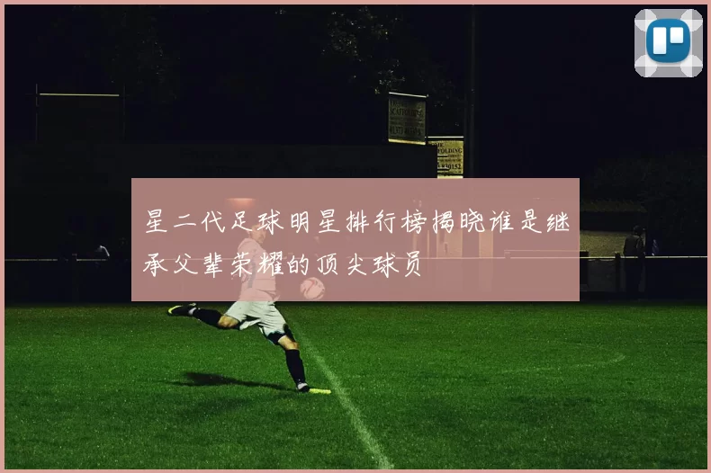 星二代足球明星排行榜揭晓谁是继承父辈荣耀的顶尖球员