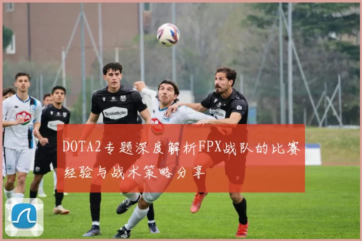 DOTA2专题深度解析FPX战队的比赛经验与战术策略分享