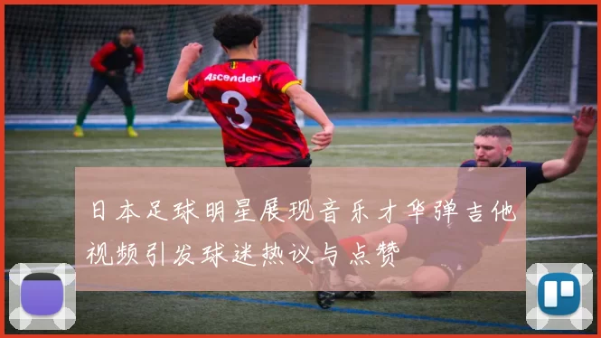 日本足球明星展现音乐才华弹吉他视频引发球迷热议与点赞