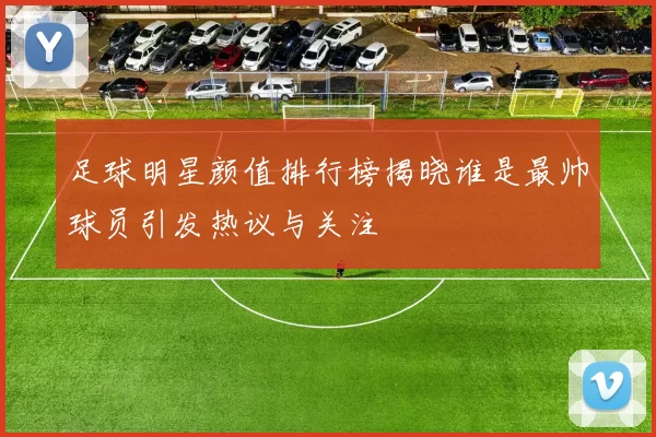 足球明星颜值排行榜揭晓谁是最帅球员引发热议与关注