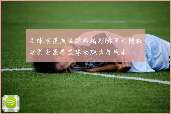足球明星换场瞬间精彩瞬间大揭秘动图合集尽显球场魅力与风采