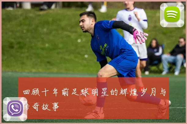 回顾十年前足球明星的辉煌岁月与传奇故事