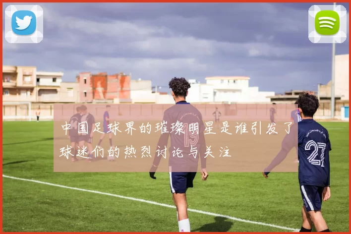 中国足球界的璀璨明星是谁引发了球迷们的热烈讨论与关注