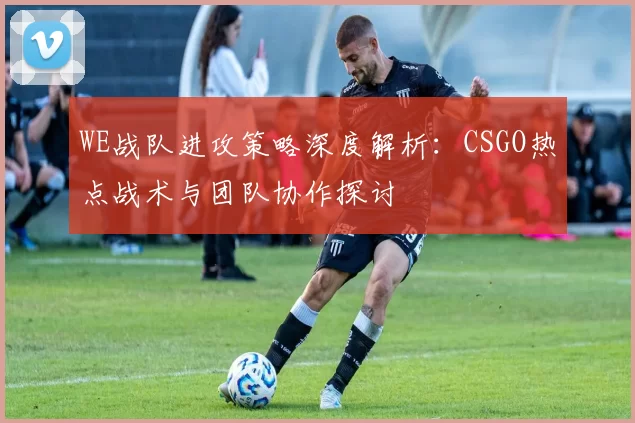 WE战队进攻策略深度解析：CSGO热点战术与团队协作探讨