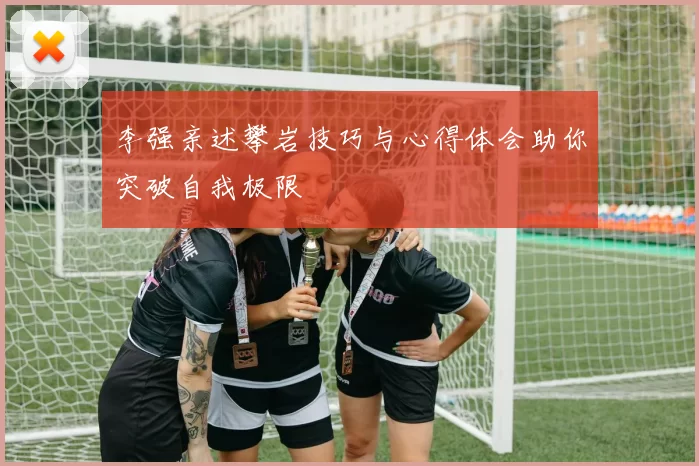 李强亲述攀岩技巧与心得体会助你突破自我极限