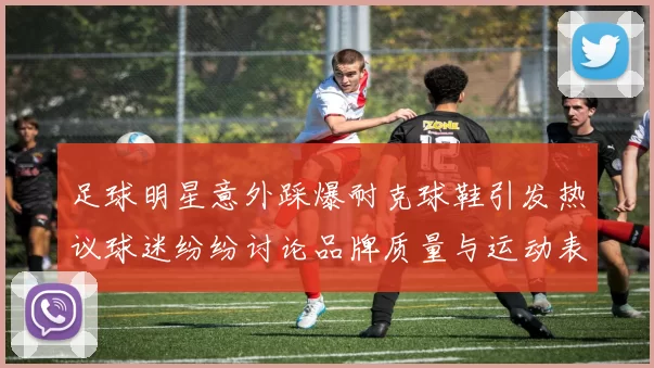 足球明星意外踩爆耐克球鞋引发热议球迷纷纷讨论品牌质量与运动表现