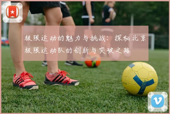 极限运动的魅力与挑战：探秘北京极限运动队的创新与突破之路
