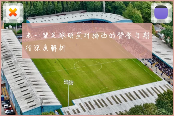 老一辈足球明星对梅西的赞誉与期待深度解析