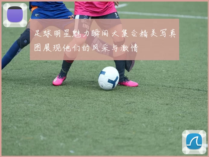 足球明星魅力瞬间大集合精美写真图展现他们的风采与激情