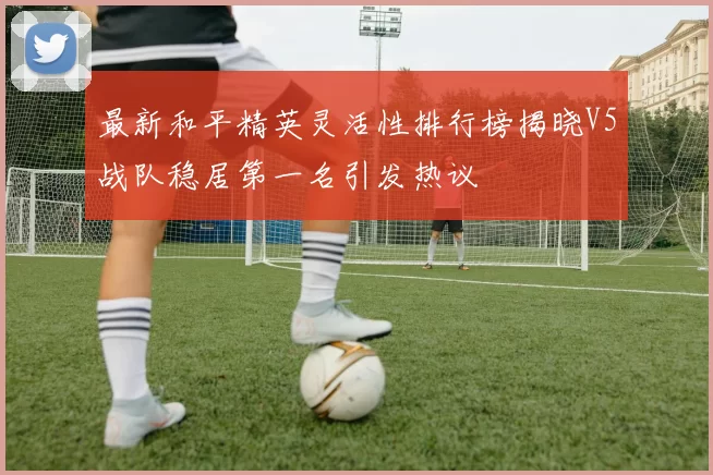 最新和平精英灵活性排行榜揭晓V5战队稳居第一名引发热议