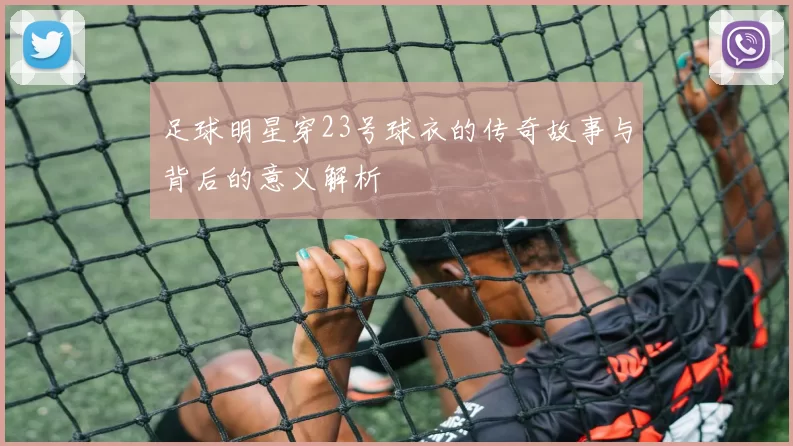 足球明星穿23号球衣的传奇故事与背后的意义解析