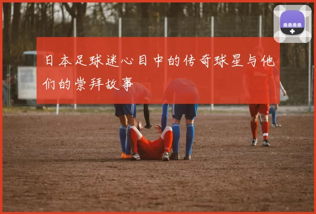日本足球迷心目中的传奇球星与他们的崇拜故事