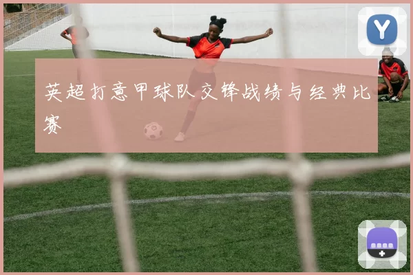 英超打意甲球队交锋战绩与经典比赛