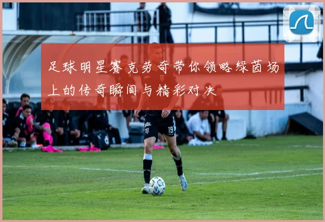 足球明星赛克劳奇带你领略绿茵场上的传奇瞬间与精彩对决
